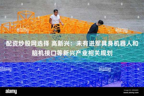 配资炒股网选择 高新兴：未有进军具身机器人和脑机接口等新兴产业相关规划