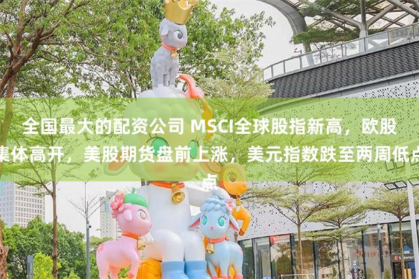 全国最大的配资公司 MSCI全球股指新高，欧股集体高开，美股期货盘前上涨，美元指数跌至两周低点