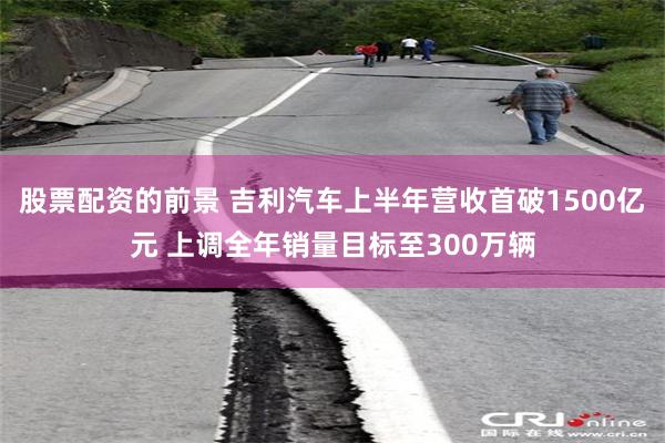 股票配资的前景 吉利汽车上半年营收首破1500亿元 上调全年销量目标至300万辆