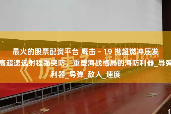 最火的股票配资平台 鹰击 - 19 携超燃冲压发动机亮相：高超速远射程强突防，重塑海战格局的海防利器_导弹_敌人_速度