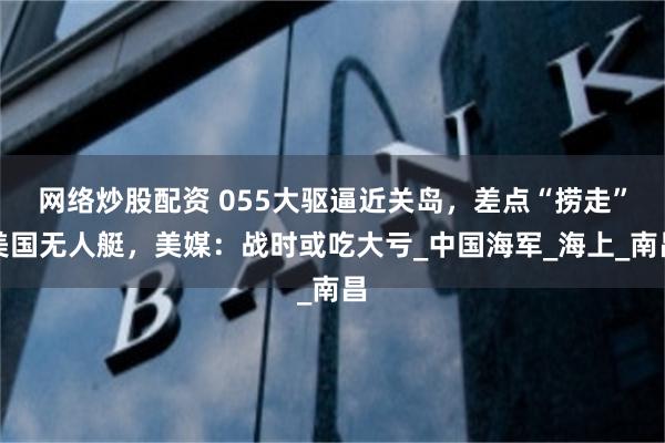 网络炒股配资 055大驱逼近关岛，差点“捞走”美国无人艇，美媒：战时或吃大亏_中国海军_海上_南昌