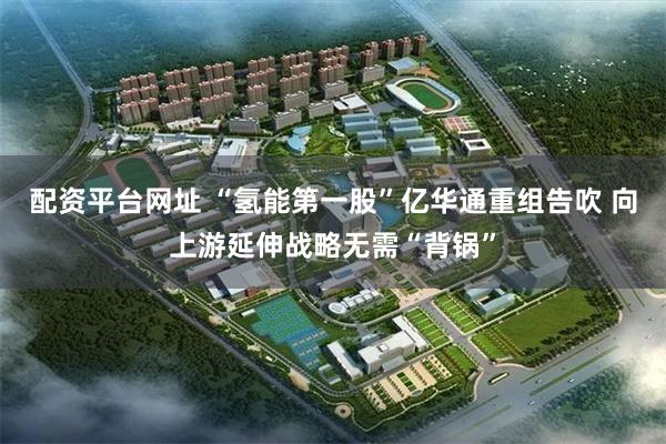 配资平台网址 “氢能第一股”亿华通重组告吹 向上游延伸战略无需“背锅”