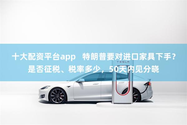 十大配资平台app   特朗普要对进口家具下手？是否征税、税率多少，50天内见分晓