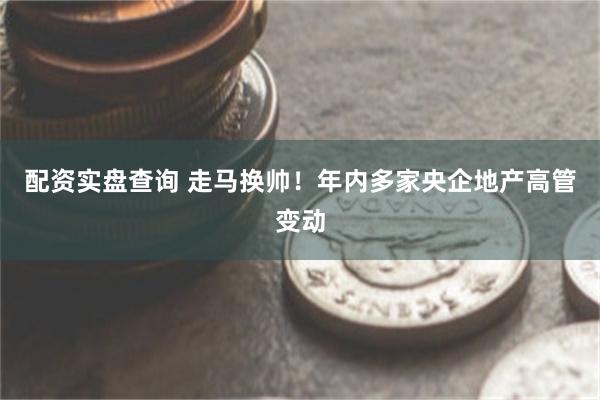 配资实盘查询 走马换帅！年内多家央企地产高管变动