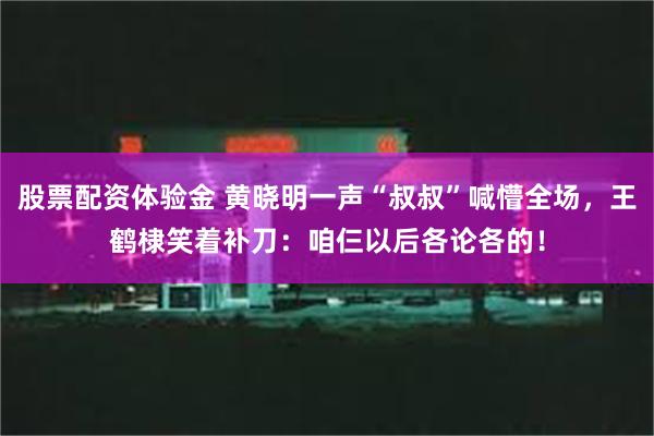 股票配资体验金 黄晓明一声“叔叔”喊懵全场，王鹤棣笑着补刀：咱仨以后各论各的！