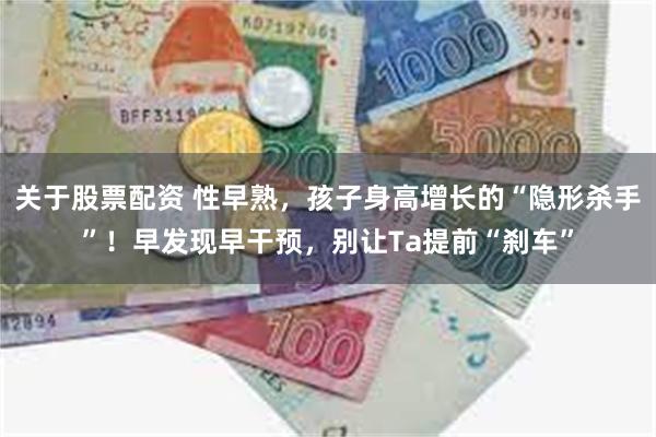 关于股票配资 性早熟，孩子身高增长的“隐形杀手”！早发现早干预，别让Ta提前“刹车”