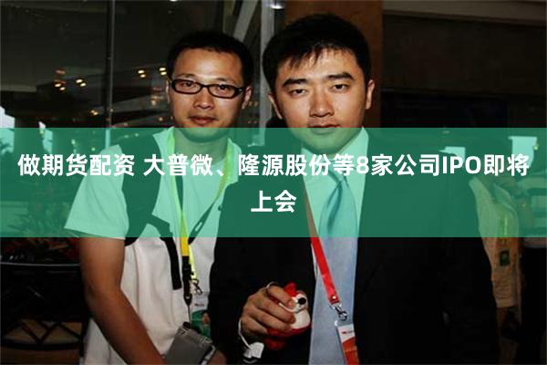 做期货配资 大普微、隆源股份等8家公司IPO即将上会